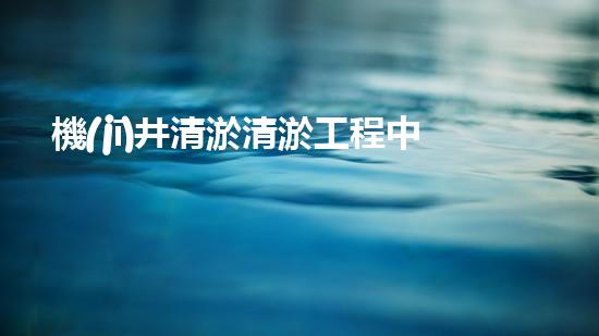 機(jī)井清淤清淤工程中的關(guān)鍵技術(shù)與實(shí)踐探討，你能否了解其背后的秘密與挑戰(zhàn)？